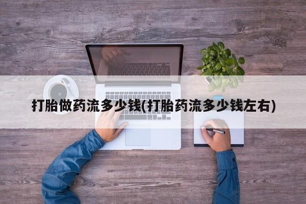 打胎药大月份用联系微信打胎做药流多少钱(打胎药流多少钱左右)