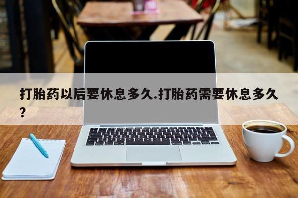 打胎药大月份用联系微信打胎药以后要休息多久.打胎药需要休息多久？