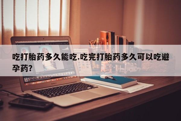 打胎药大月份用联系微信吃打胎药多久能吃.吃完打胎药多久可以吃避孕药？