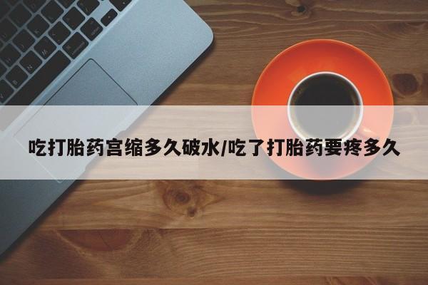 打胎药大月份用联系微信吃打胎药宫缩多久破水/吃了打胎药要疼多久