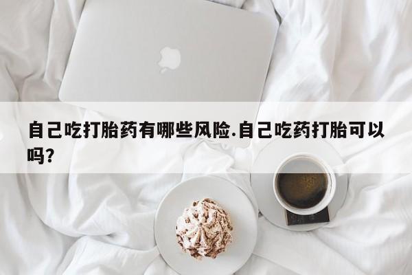 打胎药大月份用联系微信自己吃打胎药有哪些风险.自己吃药打胎可以吗？