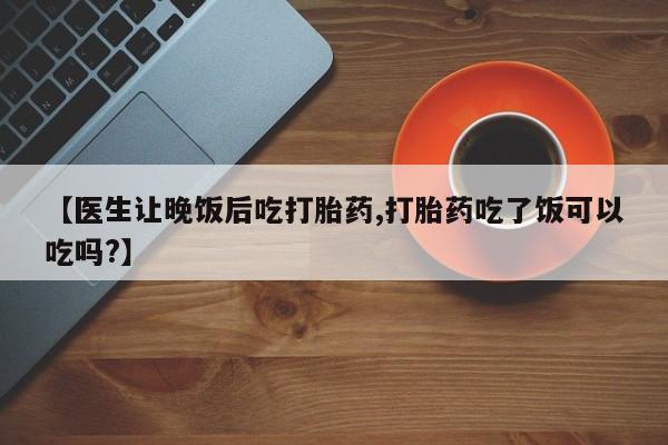 打胎药大月份用联系微信【医生让晚饭后吃打胎药,打胎药吃了饭可以吃吗?】