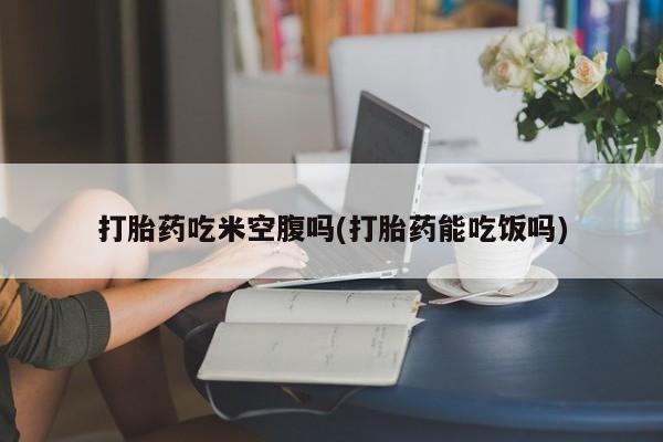 打胎药大月份用联系微信打胎药吃米空腹吗(打胎药能吃饭吗)