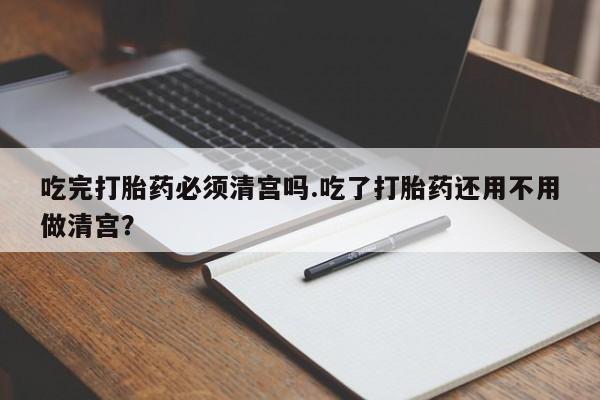 打胎药大月份用联系微信吃完打胎药必须清宫吗.吃了打胎药还用不用做清宫？