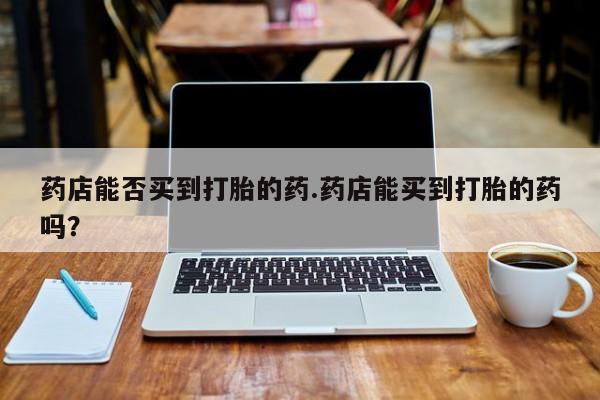 打胎药大月份用联系微信药店能否买到打胎的药.药店能买到打胎的药吗？