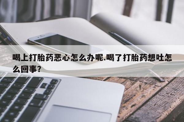 打胎药大月份用联系微信喝上打胎药恶心怎么办呢.喝了打胎药想吐怎么回事？