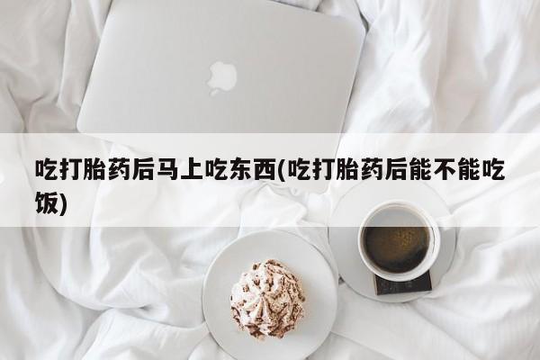 打胎药大月份用联系微信吃打胎药后马上吃东西(吃打胎药后能不能吃饭)