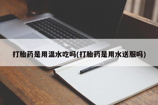 打胎药大月份用联系微信打胎药是用温水吃吗(打胎药是用水送服吗)