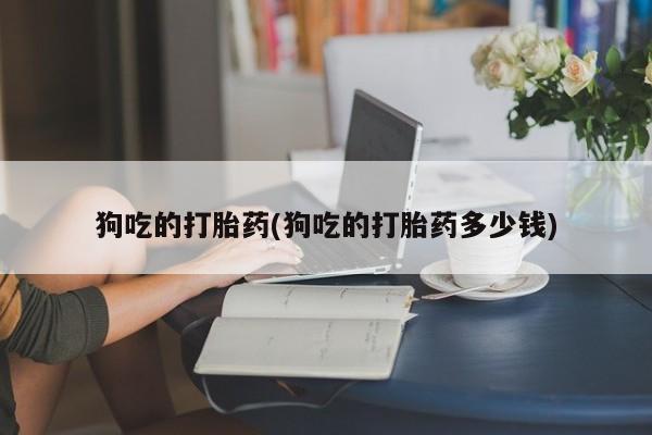 打胎药大月份用联系微信狗吃的打胎药(狗吃的打胎药多少钱)