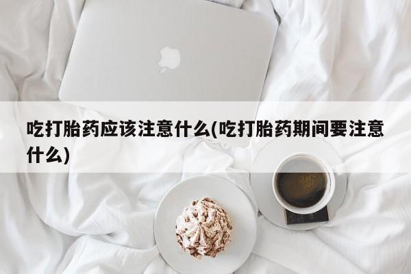打胎药大月份用联系微信吃打胎药应该注意什么(吃打胎药期间要注意什么)
