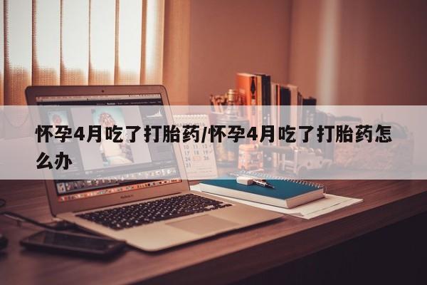 打胎药大月份用联系微信怀孕4月吃了打胎药/怀孕4月吃了打胎药怎么办