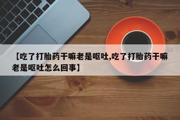 打胎药大月份用联系微信【吃了打胎药干嘛老是呕吐,吃了打胎药干嘛老是呕吐怎么回事】
