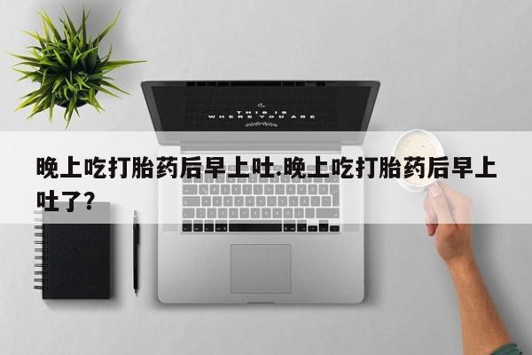 打胎药大月份用联系微信晚上吃打胎药后早上吐.晚上吃打胎药后早上吐了？