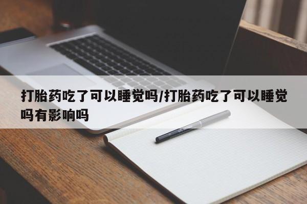 打胎药大月份用联系微信打胎药吃了可以睡觉吗/打胎药吃了可以睡觉吗有影响吗