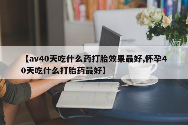 打胎药大月份用联系微信【av40天吃什么药打胎效果最好,怀孕40天吃什么打胎药最好】