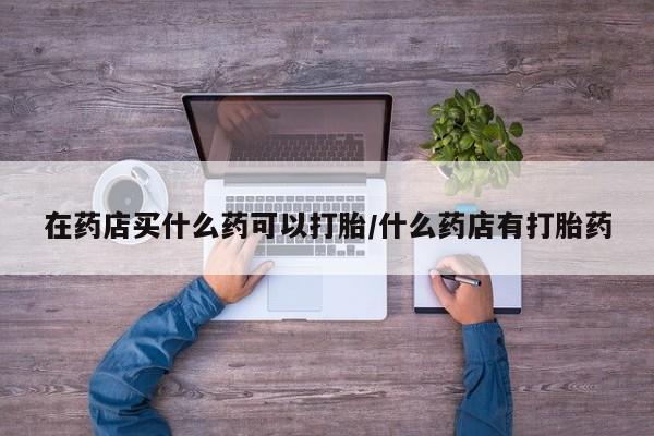 打胎药大月份用联系微信在药店买什么药可以打胎/什么药店有打胎药