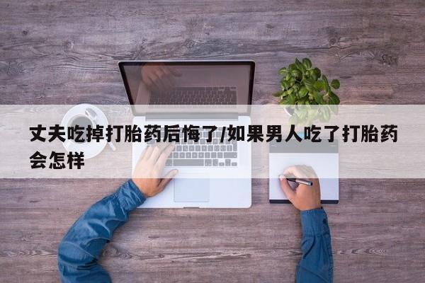 打胎药大月份用联系微信丈夫吃掉打胎药后悔了/如果男人吃了打胎药会怎样