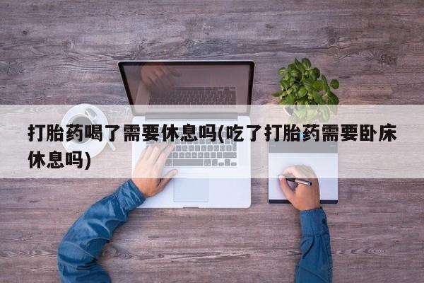 打胎药大月份用联系微信打胎药喝了需要休息吗(吃了打胎药需要卧床休息吗)