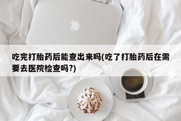 打胎药大月份用联系微信吃完打胎药后能查出来吗(吃了打胎药后在需要去医院检查吗?)