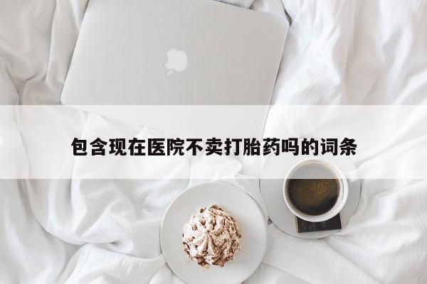 打胎药大月份用联系微信包含现在医院不卖打胎药吗的词条