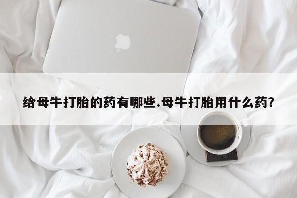 打胎药大月份用联系微信给母牛打胎的药有哪些.母牛打胎用什么药？