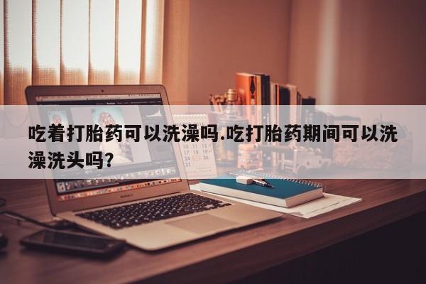 打胎药大月份用联系微信吃着打胎药可以洗澡吗.吃打胎药期间可以洗澡洗头吗？