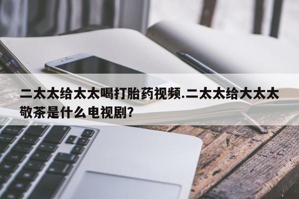 打胎药大月份用联系微信二太太给太太喝打胎药视频.二太太给大太太敬茶是什么电视剧？