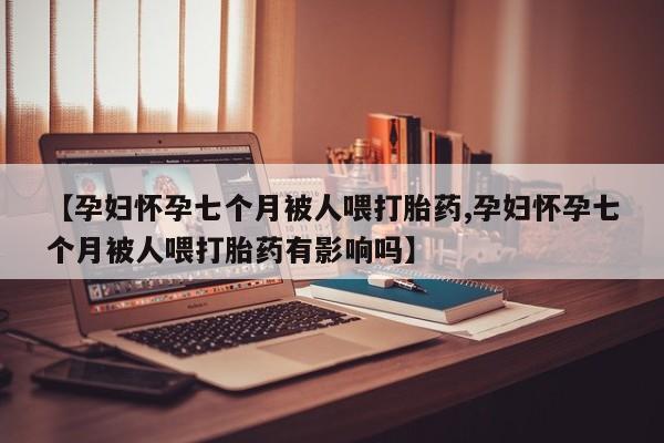 打胎药大月份用联系微信【孕妇怀孕七个月被人喂打胎药,孕妇怀孕七个月被人喂打胎药有影响吗】