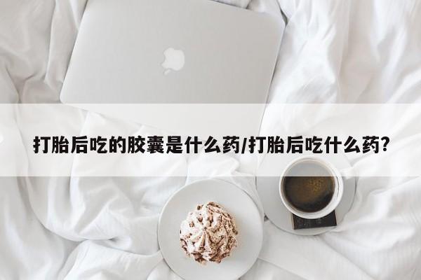 打胎药大月份用联系微信打胎后吃的胶囊是什么药/打胎后吃什么药?