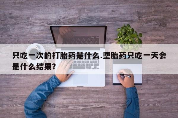 打胎药大月份用联系微信只吃一次的打胎药是什么.堕胎药只吃一天会是什么结果？