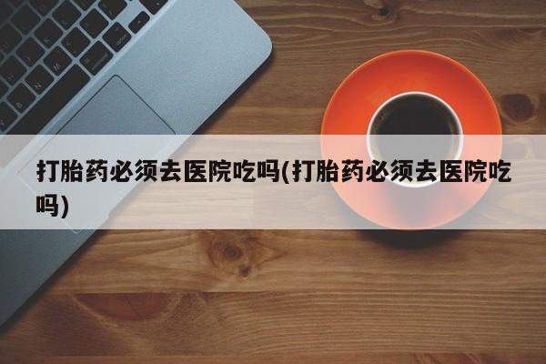 打胎药大月份用联系微信打胎药必须去医院吃吗(打胎药必须去医院吃吗)