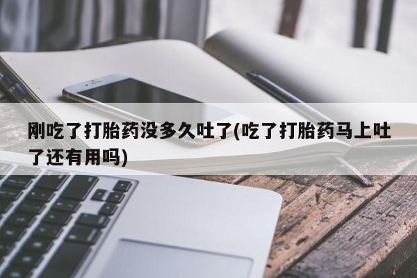 打胎药大月份用联系微信刚吃了打胎药没多久吐了(吃了打胎药马上吐了还有用吗)