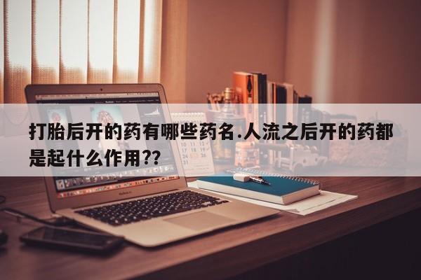 打胎药大月份用联系微信打胎后开的药有哪些药名.人流之后开的药都是起什么作用?？