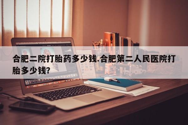 打胎药大月份用联系微信合肥二院打胎药多少钱.合肥第二人民医院打胎多少钱？