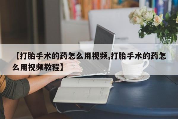 打胎药大月份用联系微信【打胎手术的药怎么用视频,打胎手术的药怎么用视频教程】