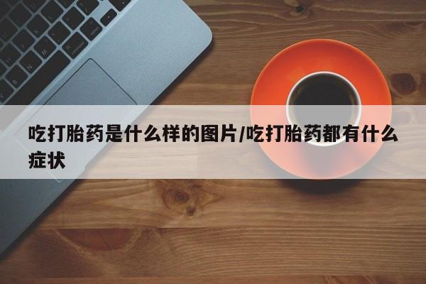 打胎药大月份用联系微信吃打胎药是什么样的图片/吃打胎药都有什么症状