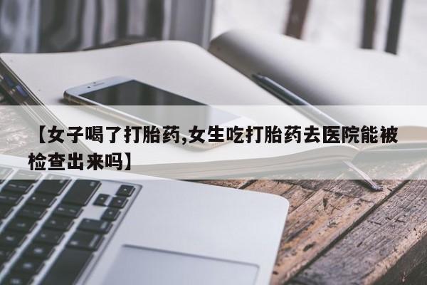 打胎药大月份用联系微信【女子喝了打胎药,女生吃打胎药去医院能被检查出来吗】