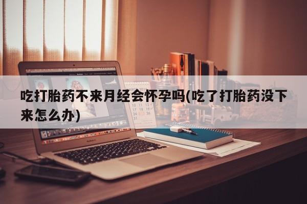 打胎药大月份用联系微信吃打胎药不来月经会怀孕吗(吃了打胎药没下来怎么办)