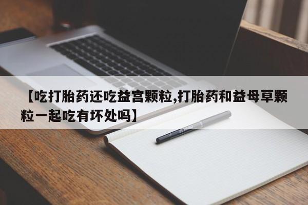 打胎药大月份用联系微信【吃打胎药还吃益宫颗粒,打胎药和益母草颗粒一起吃有坏处吗】