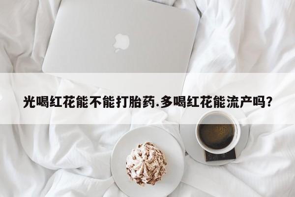 打胎药大月份用联系微信光喝红花能不能打胎药.多喝红花能流产吗？