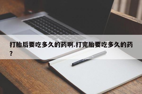 打胎药大月份用联系微信打胎后要吃多久的药啊.打完胎要吃多久的药？