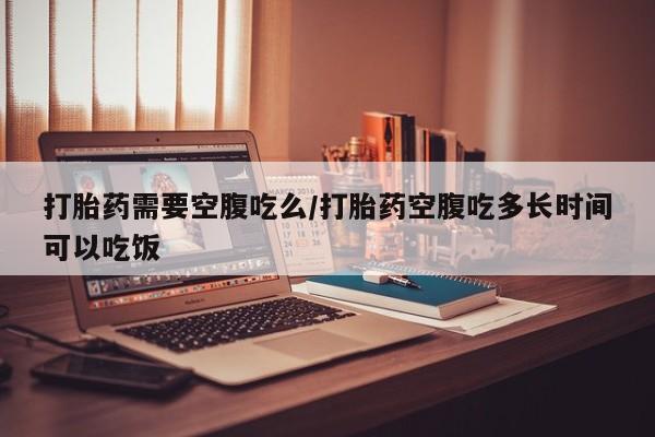 打胎药大月份用联系微信打胎药需要空腹吃么/打胎药空腹吃多长时间可以吃饭