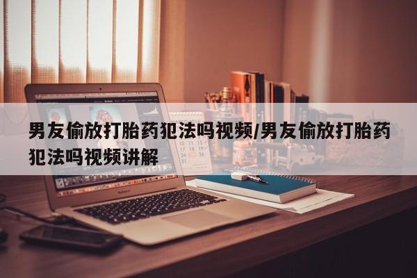 打胎药大月份用联系微信男友偷放打胎药犯法吗视频/男友偷放打胎药犯法吗视频讲解