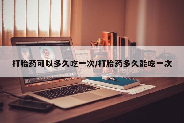 打胎药大月份用联系微信打胎药可以多久吃一次/打胎药多久能吃一次