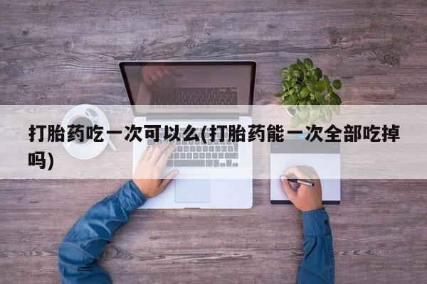 打胎药大月份用联系微信打胎药吃一次可以么(打胎药能一次全部吃掉吗)