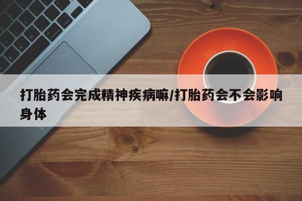 打胎药大月份用联系微信打胎药会完成精神疾病嘛/打胎药会不会影响身体