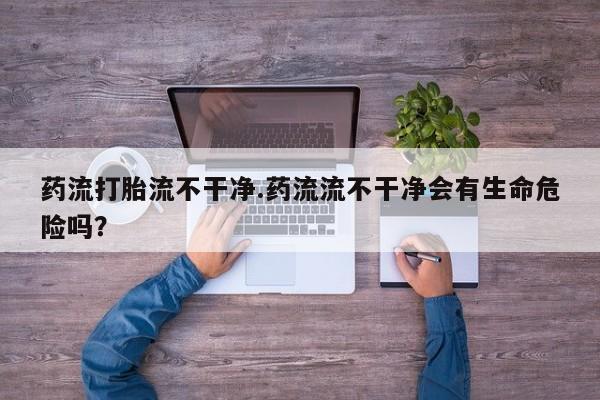 打胎药大月份用联系微信药流打胎流不干净.药流流不干净会有生命危险吗？