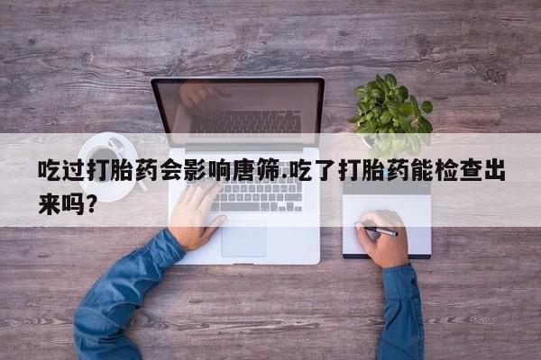 打胎药大月份用联系微信吃过打胎药会影响唐筛.吃了打胎药能检查出来吗？