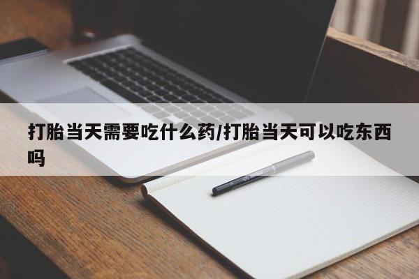 打胎药大月份用联系微信打胎当天需要吃什么药/打胎当天可以吃东西吗