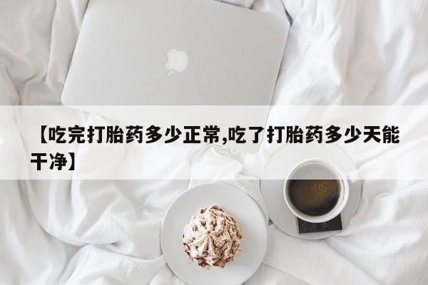打胎药大月份用联系微信【吃完打胎药多少正常,吃了打胎药多少天能干净】